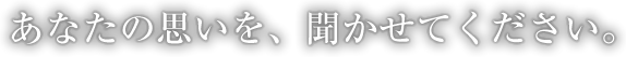 あなたの思いを、聞かせてください。